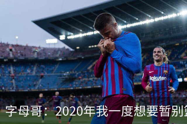 字母哥：2020年我一度想要暂别篮坛 如今我的精神坚不可摧