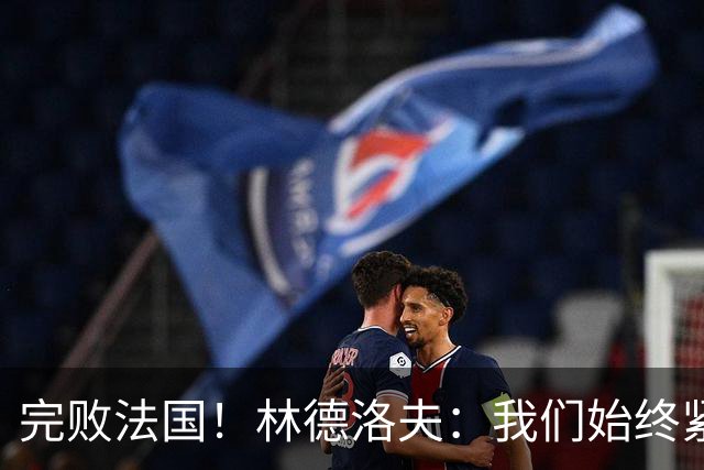 完败法国！林德洛夫：我们始终紧咬比赛节奏，本希望能收获更多