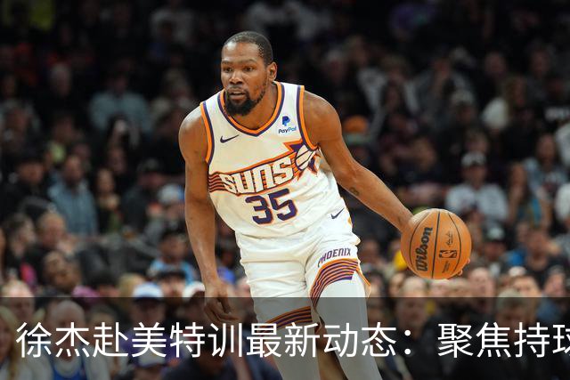 徐杰赴美特训最新动态：聚焦持球与投篮，期待全面进攻蜕变！